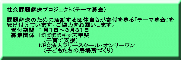 社会課題解決プロジェクト（テーマ募金）  課題解決のために活動する団体自らが寄付を募る「テーマ募金」を 受け付けています。ご協力をお願いします。 　受付期間　１月１日～３月３１日 　募集団体　ぱぱままキッズ甲斐 　　　　　　　　　（子育て支援） 　　　　　　　　NPO法人フリースクール・オンリーワン 　　　　　　　　　（子どもたちの居場所づくり）